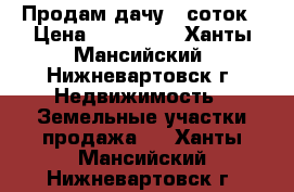 Продам дачу 6 соток › Цена ­ 135 000 - Ханты-Мансийский, Нижневартовск г. Недвижимость » Земельные участки продажа   . Ханты-Мансийский,Нижневартовск г.